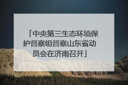 中央第三生态环境保护督察组督察山东省动员会在济南召开