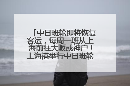 中日班轮即将恢复客运，每周一班从上海前往大阪或神户！上海港举行中日班轮船港联动应急演练