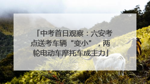 中考首日观察：六安考点送考车辆“变小”，两轮电动车摩托车成主力