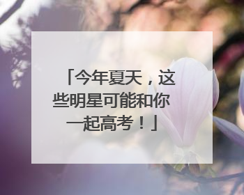 今年夏天，这些明星可能和你一起高考！