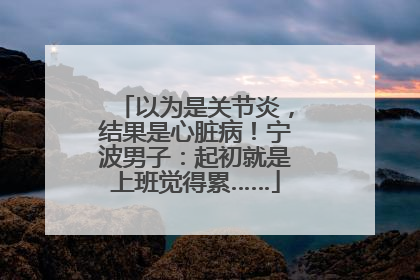 以为是关节炎，结果是心脏病！宁波男子：起初就是上班觉得累……