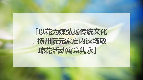 以花为媒弘扬传统文化，扬州阮元家庙内这场敬琼花活动寓意隽永