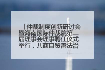 仲裁制度创新研讨会暨海南国际仲裁院第二届理事会理事聘任仪式举行，共商自贸港法治建设新路径
