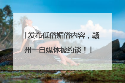 发布低俗媚俗内容，赣州一自媒体被约谈！