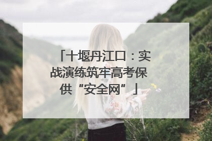十堰丹江口：实战演练筑牢高考保供“安全网”