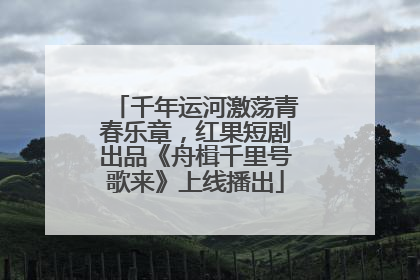 千年运河激荡青春乐章，红果短剧出品《舟楫千里号歌来》上线播出