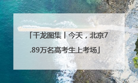 千龙图集丨今天，北京7.89万名高考生上考场