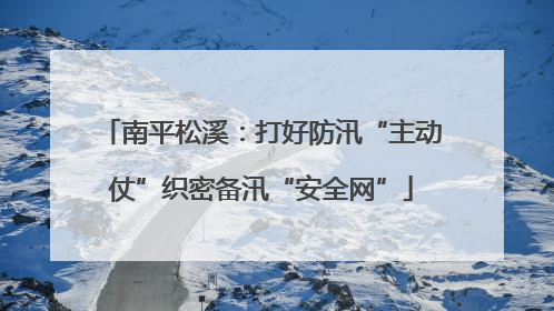 南平松溪：打好防汛“主动仗”织密备汛“安全网”