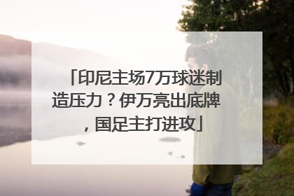 印尼主场7万球迷制造压力？伊万亮出底牌，国足主打进攻
