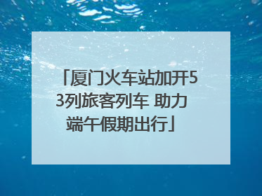 厦门火车站加开53列旅客列车 助力端午假期出行