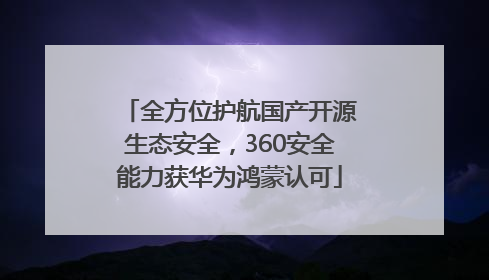 全方位护航国产开源生态安全，360安全能力获华为鸿蒙认可