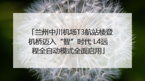 兰州中川机场T3航站楼登机桥迈入“智”时代 L4远程全自动模式全面启用