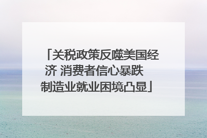 关税政策反噬美国经济 消费者信心暴跌 制造业就业困境凸显