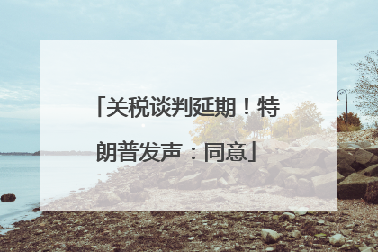 关税谈判延期！特朗普发声：同意