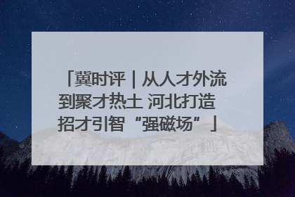 冀时评｜从人才外流到聚才热土 河北打造招才引智“强磁场”