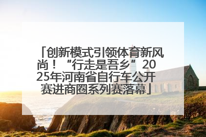 创新模式引领体育新风尚！“行走是吾乡”2025年河南省自行车公开赛进商圈系列赛落幕