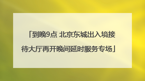 到晚9点 北京东城出入境接待大厅再开晚间延时服务专场