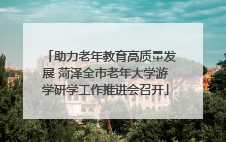 助力老年教育高质量发展 菏泽全市老年大学游学研学工作推进会召开