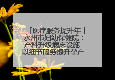 医疗服务提升年丨永州市妇幼保健院：产科升级病床设施 以细节服务提升孕产妇就医体验