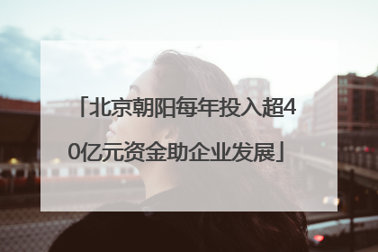 北京朝阳每年投入超40亿元资金助企业发展