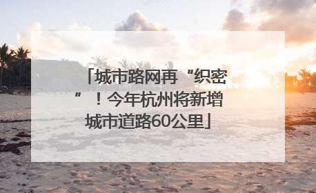 城市路网再“织密”！今年杭州将新增城市道路60公里