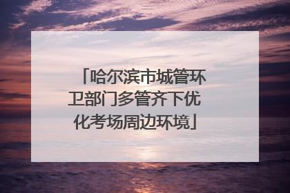 哈尔滨市城管环卫部门多管齐下优化考场周边环境