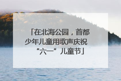 在北海公园，首都少年儿童用歌声庆祝“六一”儿童节