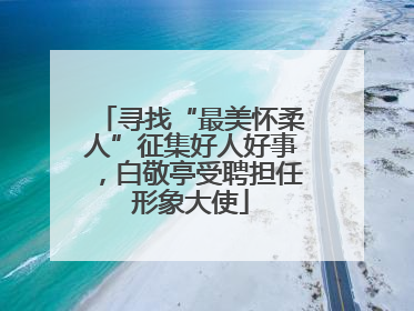 寻找“最美怀柔人”征集好人好事，白敬亭受聘担任形象大使