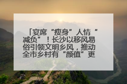 宴席“瘦身”人情“减负”！长沙以移风易俗引领文明乡风，推动全市乡村有“颜值”更显“气质”
