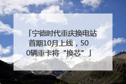 宁德时代重庆换电站首期10月上线，500辆重卡将“换芯”