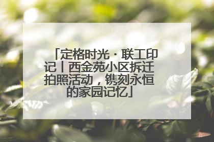 定格时光・联工印记丨西金苑小区拆迁拍照活动，镌刻永恒的家园记忆