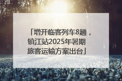 增开临客列车8趟，镇江站2025年暑期旅客运输方案出台