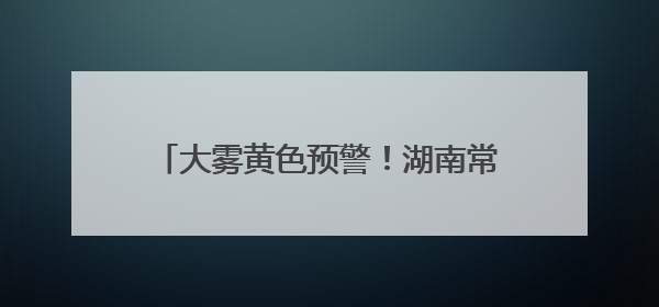 大雾黄色预警！湖南常德、张家界等地注意→