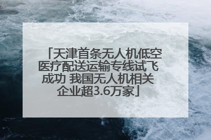 天津首条无人机低空医疗配送运输专线试飞成功 我国无人机相关企业超3.6万家