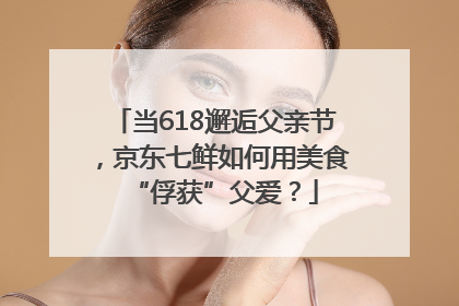 当618邂逅父亲节，京东七鲜如何用美食“俘获”父爱？