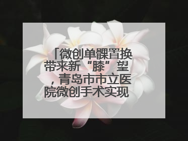 微创单髁置换带来新“膝”望，青岛市市立医院微创手术实现“保膝”目标