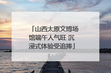山西太原文博场馆端午人气旺 沉浸式体验受追捧