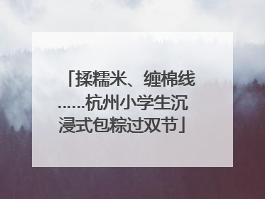 揉糯米、缠棉线……杭州小学生沉浸式包粽过双节