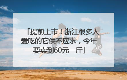 提前上市！浙江很多人爱吃的它供不应求，今年要卖到60元一斤