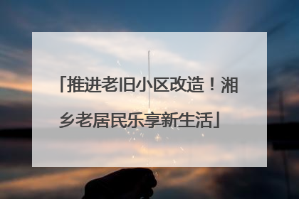 推进老旧小区改造！湘乡老居民乐享新生活
