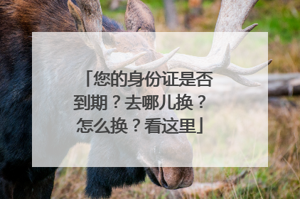 您的身份证是否到期？去哪儿换？怎么换？看这里