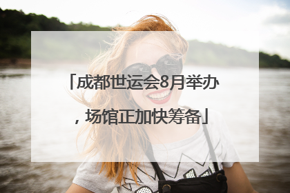 成都世运会8月举办，场馆正加快筹备