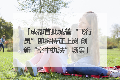成都首批城管“飞行员”即将持证上岗 创新“空中执法”场景