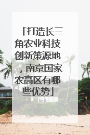 打造长三角农业科技创新策源地，南京国家农高区有哪些优势