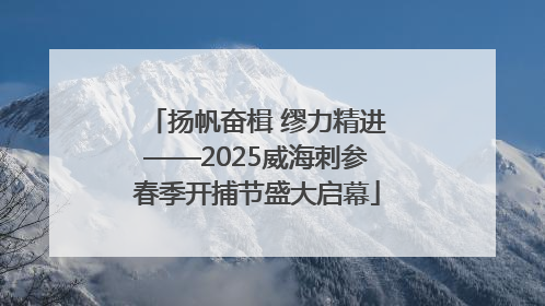 扬帆奋楫 缪力精进——2025威海刺参春季开捕节盛大启幕