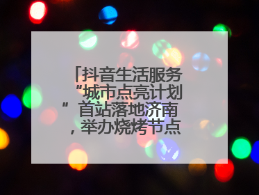 抖音生活服务“城市点亮计划”首站落地济南，举办烧烤节点亮“夜经济”