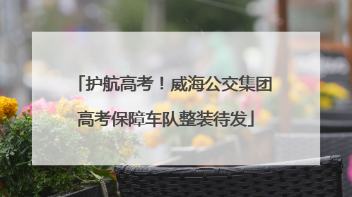 护航高考！威海公交集团高考保障车队整装待发