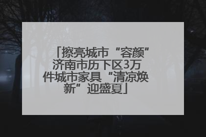 擦亮城市“容颜” 济南市历下区3万件城市家具“清凉焕新”迎盛夏
