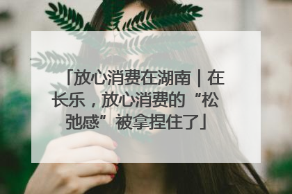 放心消费在湖南｜在长乐，放心消费的“松弛感”被拿捏住了