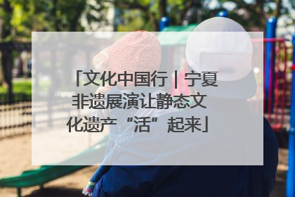 文化中国行｜宁夏 非遗展演让静态文化遗产“活”起来